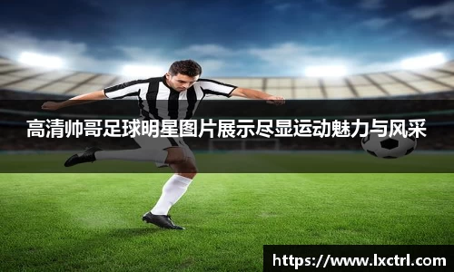 高清帅哥足球明星图片展示尽显运动魅力与风采